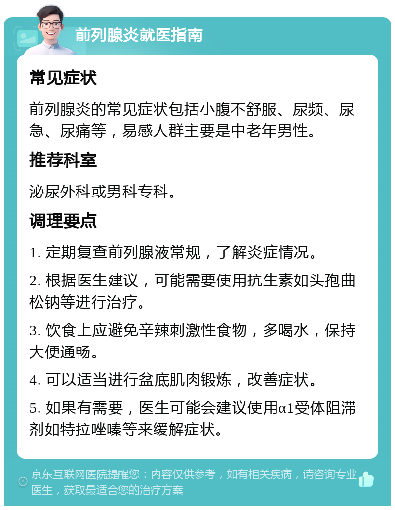 前列腺炎就医指南 常见症状 前列腺炎的常见症状包括小腹不舒服、尿频、尿急、尿痛等，易感人群主要是中老年男性。 推荐科室 泌尿外科或男科专科。 调理要点 1. 定期复查前列腺液常规，了解炎症情况。 2. 根据医生建议，可能需要使用抗生素如头孢曲松钠等进行治疗。 3. 饮食上应避免辛辣刺激性食物，多喝水，保持大便通畅。 4. 可以适当进行盆底肌肉锻炼，改善症状。 5. 如果有需要，医生可能会建议使用α1受体阻滞剂如特拉唑嗪等来缓解症状。