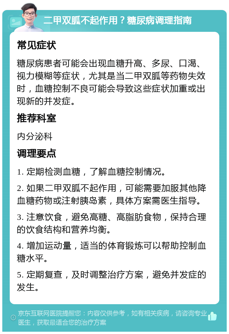 二甲双胍不起作用？糖尿病调理指南 常见症状 糖尿病患者可能会出现血糖升高、多尿、口渴、视力模糊等症状，尤其是当二甲双胍等药物失效时，血糖控制不良可能会导致这些症状加重或出现新的并发症。 推荐科室 内分泌科 调理要点 1. 定期检测血糖，了解血糖控制情况。 2. 如果二甲双胍不起作用，可能需要加服其他降血糖药物或注射胰岛素，具体方案需医生指导。 3. 注意饮食，避免高糖、高脂肪食物，保持合理的饮食结构和营养均衡。 4. 增加运动量，适当的体育锻炼可以帮助控制血糖水平。 5. 定期复查，及时调整治疗方案，避免并发症的发生。