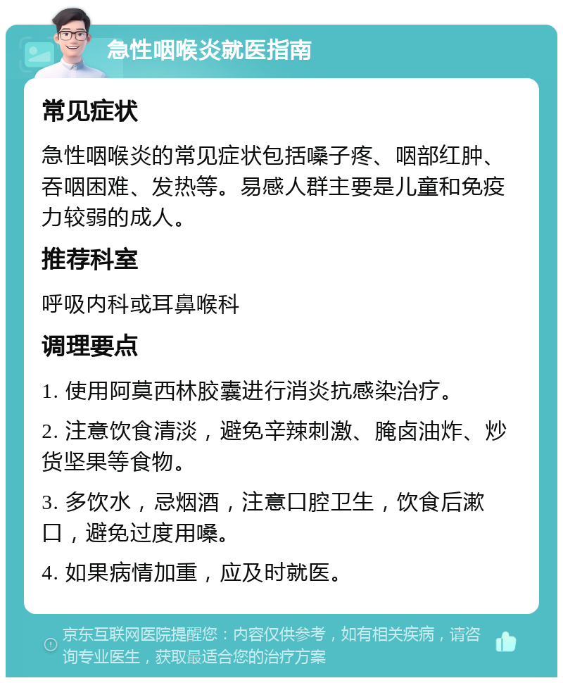 急性咽喉炎就医指南 常见症状 急性咽喉炎的常见症状包括嗓子疼、咽部红肿、吞咽困难、发热等。易感人群主要是儿童和免疫力较弱的成人。 推荐科室 呼吸内科或耳鼻喉科 调理要点 1. 使用阿莫西林胶囊进行消炎抗感染治疗。 2. 注意饮食清淡，避免辛辣刺激、腌卤油炸、炒货坚果等食物。 3. 多饮水，忌烟酒，注意口腔卫生，饮食后漱口，避免过度用嗓。 4. 如果病情加重，应及时就医。