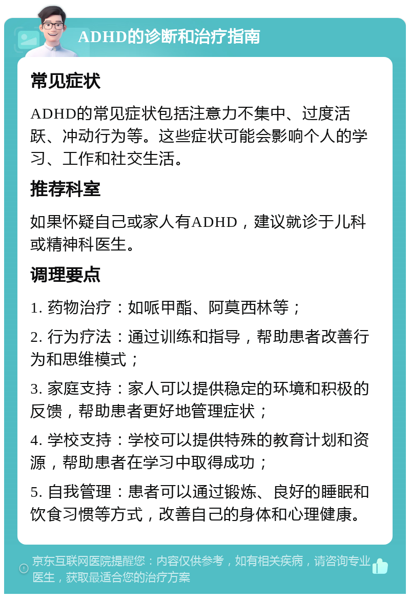 ADHD的诊断和治疗指南 常见症状 ADHD的常见症状包括注意力不集中、过度活跃、冲动行为等。这些症状可能会影响个人的学习、工作和社交生活。 推荐科室 如果怀疑自己或家人有ADHD，建议就诊于儿科或精神科医生。 调理要点 1. 药物治疗：如哌甲酯、阿莫西林等； 2. 行为疗法：通过训练和指导，帮助患者改善行为和思维模式； 3. 家庭支持：家人可以提供稳定的环境和积极的反馈，帮助患者更好地管理症状； 4. 学校支持：学校可以提供特殊的教育计划和资源，帮助患者在学习中取得成功； 5. 自我管理：患者可以通过锻炼、良好的睡眠和饮食习惯等方式，改善自己的身体和心理健康。