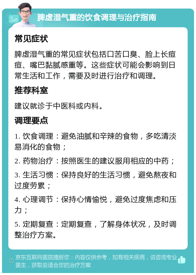 脾虚湿气重的饮食调理与治疗指南 常见症状 脾虚湿气重的常见症状包括口苦口臭、脸上长痘痘、嘴巴黏腻感重等。这些症状可能会影响到日常生活和工作，需要及时进行治疗和调理。 推荐科室 建议就诊于中医科或内科。 调理要点 1. 饮食调理：避免油腻和辛辣的食物，多吃清淡易消化的食物； 2. 药物治疗：按照医生的建议服用相应的中药； 3. 生活习惯：保持良好的生活习惯，避免熬夜和过度劳累； 4. 心理调节：保持心情愉悦，避免过度焦虑和压力； 5. 定期复查：定期复查，了解身体状况，及时调整治疗方案。