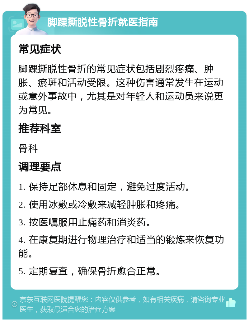 脚踝撕脱性骨折就医指南 常见症状 脚踝撕脱性骨折的常见症状包括剧烈疼痛、肿胀、瘀斑和活动受限。这种伤害通常发生在运动或意外事故中，尤其是对年轻人和运动员来说更为常见。 推荐科室 骨科 调理要点 1. 保持足部休息和固定，避免过度活动。 2. 使用冰敷或冷敷来减轻肿胀和疼痛。 3. 按医嘱服用止痛药和消炎药。 4. 在康复期进行物理治疗和适当的锻炼来恢复功能。 5. 定期复查，确保骨折愈合正常。