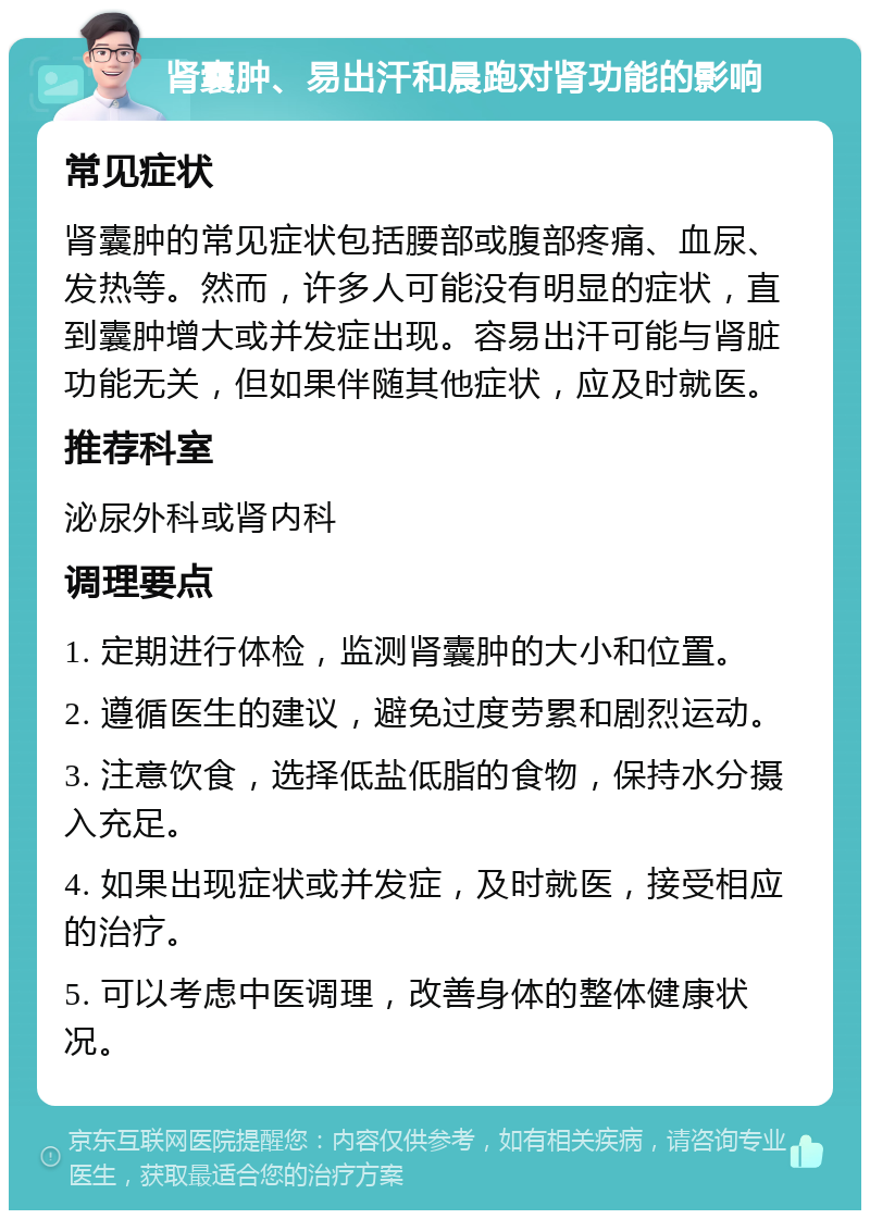 肾囊肿、易出汗和晨跑对肾功能的影响 常见症状 肾囊肿的常见症状包括腰部或腹部疼痛、血尿、发热等。然而，许多人可能没有明显的症状，直到囊肿增大或并发症出现。容易出汗可能与肾脏功能无关，但如果伴随其他症状，应及时就医。 推荐科室 泌尿外科或肾内科 调理要点 1. 定期进行体检，监测肾囊肿的大小和位置。 2. 遵循医生的建议，避免过度劳累和剧烈运动。 3. 注意饮食，选择低盐低脂的食物，保持水分摄入充足。 4. 如果出现症状或并发症，及时就医，接受相应的治疗。 5. 可以考虑中医调理，改善身体的整体健康状况。