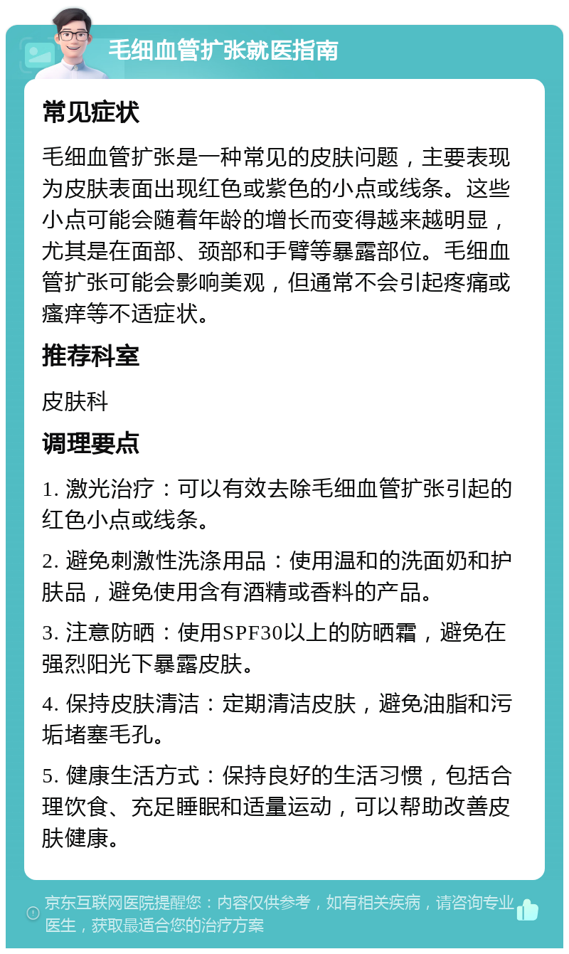 毛细血管扩张就医指南 常见症状 毛细血管扩张是一种常见的皮肤问题，主要表现为皮肤表面出现红色或紫色的小点或线条。这些小点可能会随着年龄的增长而变得越来越明显，尤其是在面部、颈部和手臂等暴露部位。毛细血管扩张可能会影响美观，但通常不会引起疼痛或瘙痒等不适症状。 推荐科室 皮肤科 调理要点 1. 激光治疗：可以有效去除毛细血管扩张引起的红色小点或线条。 2. 避免刺激性洗涤用品：使用温和的洗面奶和护肤品，避免使用含有酒精或香料的产品。 3. 注意防晒：使用SPF30以上的防晒霜，避免在强烈阳光下暴露皮肤。 4. 保持皮肤清洁：定期清洁皮肤，避免油脂和污垢堵塞毛孔。 5. 健康生活方式：保持良好的生活习惯，包括合理饮食、充足睡眠和适量运动，可以帮助改善皮肤健康。