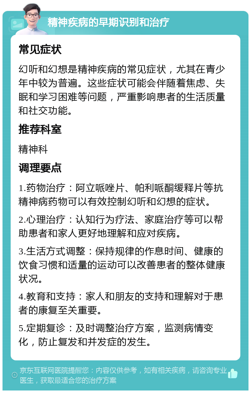 精神疾病的早期识别和治疗 常见症状 幻听和幻想是精神疾病的常见症状，尤其在青少年中较为普遍。这些症状可能会伴随着焦虑、失眠和学习困难等问题，严重影响患者的生活质量和社交功能。 推荐科室 精神科 调理要点 1.药物治疗：阿立哌唑片、帕利哌酮缓释片等抗精神病药物可以有效控制幻听和幻想的症状。 2.心理治疗：认知行为疗法、家庭治疗等可以帮助患者和家人更好地理解和应对疾病。 3.生活方式调整：保持规律的作息时间、健康的饮食习惯和适量的运动可以改善患者的整体健康状况。 4.教育和支持：家人和朋友的支持和理解对于患者的康复至关重要。 5.定期复诊：及时调整治疗方案，监测病情变化，防止复发和并发症的发生。