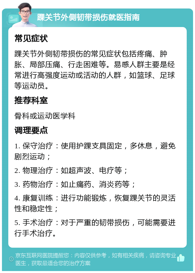 踝关节外侧韧带损伤就医指南 常见症状 踝关节外侧韧带损伤的常见症状包括疼痛、肿胀、局部压痛、行走困难等。易感人群主要是经常进行高强度运动或活动的人群，如篮球、足球等运动员。 推荐科室 骨科或运动医学科 调理要点 1. 保守治疗：使用护踝支具固定，多休息，避免剧烈运动； 2. 物理治疗：如超声波、电疗等； 3. 药物治疗：如止痛药、消炎药等； 4. 康复训练：进行功能锻炼，恢复踝关节的灵活性和稳定性； 5. 手术治疗：对于严重的韧带损伤，可能需要进行手术治疗。