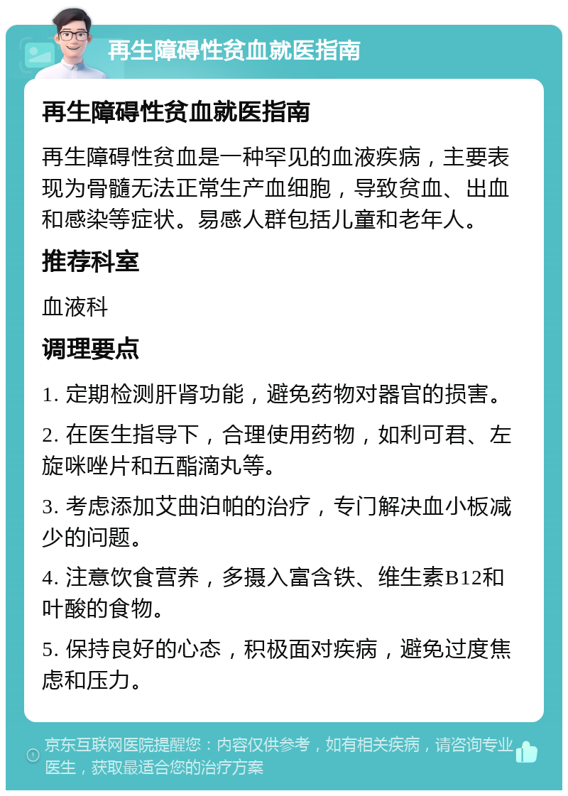 再生障碍性贫血就医指南 再生障碍性贫血就医指南 再生障碍性贫血是一种罕见的血液疾病，主要表现为骨髓无法正常生产血细胞，导致贫血、出血和感染等症状。易感人群包括儿童和老年人。 推荐科室 血液科 调理要点 1. 定期检测肝肾功能，避免药物对器官的损害。 2. 在医生指导下，合理使用药物，如利可君、左旋咪唑片和五酯滴丸等。 3. 考虑添加艾曲泊帕的治疗，专门解决血小板减少的问题。 4. 注意饮食营养，多摄入富含铁、维生素B12和叶酸的食物。 5. 保持良好的心态，积极面对疾病，避免过度焦虑和压力。