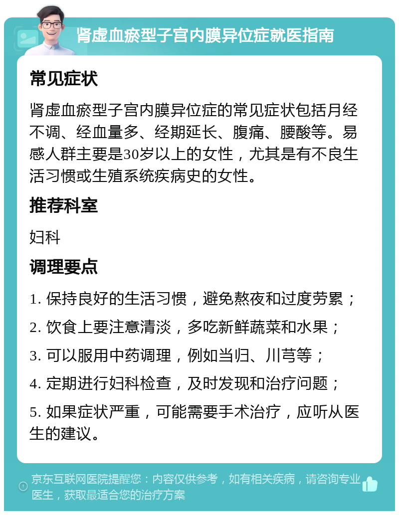 肾虚血瘀型子宫内膜异位症就医指南 常见症状 肾虚血瘀型子宫内膜异位症的常见症状包括月经不调、经血量多、经期延长、腹痛、腰酸等。易感人群主要是30岁以上的女性，尤其是有不良生活习惯或生殖系统疾病史的女性。 推荐科室 妇科 调理要点 1. 保持良好的生活习惯，避免熬夜和过度劳累； 2. 饮食上要注意清淡，多吃新鲜蔬菜和水果； 3. 可以服用中药调理，例如当归、川芎等； 4. 定期进行妇科检查，及时发现和治疗问题； 5. 如果症状严重，可能需要手术治疗，应听从医生的建议。