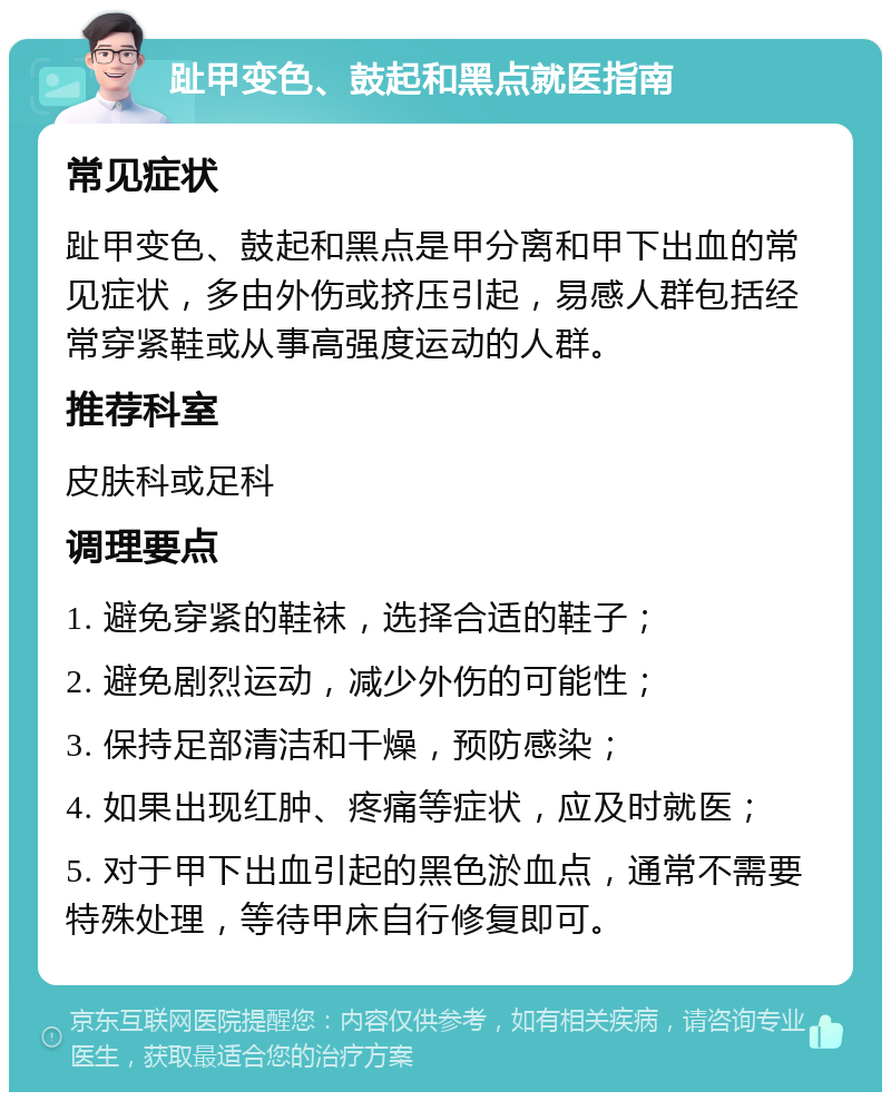 趾甲变色、鼓起和黑点就医指南 常见症状 趾甲变色、鼓起和黑点是甲分离和甲下出血的常见症状，多由外伤或挤压引起，易感人群包括经常穿紧鞋或从事高强度运动的人群。 推荐科室 皮肤科或足科 调理要点 1. 避免穿紧的鞋袜，选择合适的鞋子； 2. 避免剧烈运动，减少外伤的可能性； 3. 保持足部清洁和干燥，预防感染； 4. 如果出现红肿、疼痛等症状，应及时就医； 5. 对于甲下出血引起的黑色淤血点，通常不需要特殊处理，等待甲床自行修复即可。