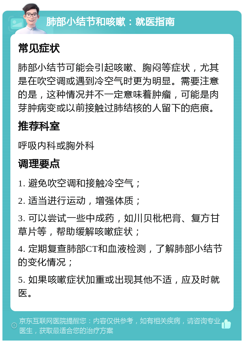 肺部小结节和咳嗽：就医指南 常见症状 肺部小结节可能会引起咳嗽、胸闷等症状，尤其是在吹空调或遇到冷空气时更为明显。需要注意的是，这种情况并不一定意味着肿瘤，可能是肉芽肿病变或以前接触过肺结核的人留下的疤痕。 推荐科室 呼吸内科或胸外科 调理要点 1. 避免吹空调和接触冷空气； 2. 适当进行运动，增强体质； 3. 可以尝试一些中成药，如川贝枇杷膏、复方甘草片等，帮助缓解咳嗽症状； 4. 定期复查肺部CT和血液检测，了解肺部小结节的变化情况； 5. 如果咳嗽症状加重或出现其他不适，应及时就医。