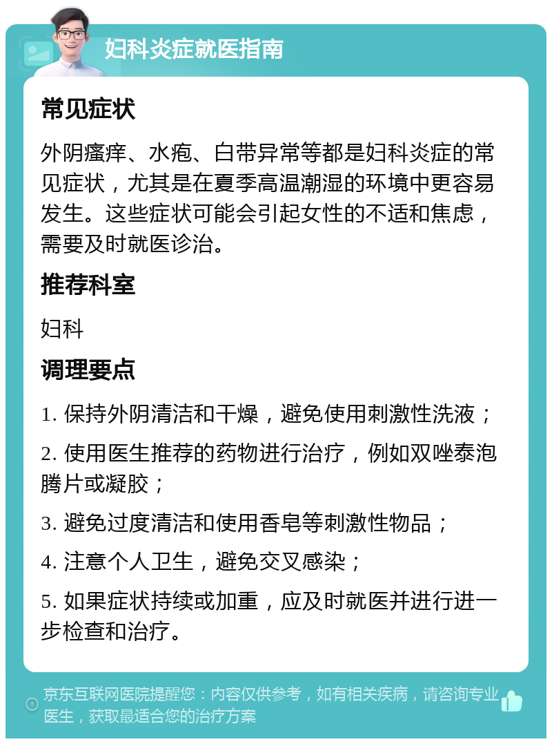 妇科炎症就医指南 常见症状 外阴瘙痒、水疱、白带异常等都是妇科炎症的常见症状，尤其是在夏季高温潮湿的环境中更容易发生。这些症状可能会引起女性的不适和焦虑，需要及时就医诊治。 推荐科室 妇科 调理要点 1. 保持外阴清洁和干燥，避免使用刺激性洗液； 2. 使用医生推荐的药物进行治疗，例如双唑泰泡腾片或凝胶； 3. 避免过度清洁和使用香皂等刺激性物品； 4. 注意个人卫生，避免交叉感染； 5. 如果症状持续或加重，应及时就医并进行进一步检查和治疗。