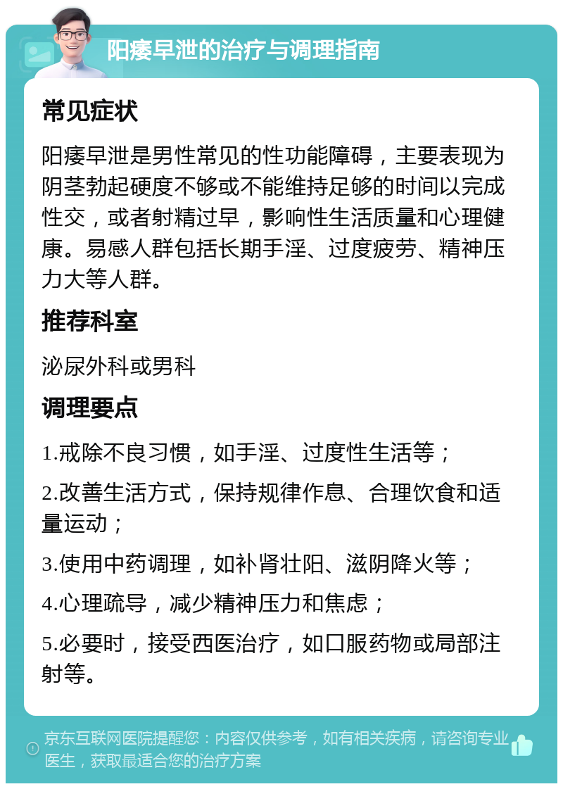 阳痿早泄的治疗与调理指南 常见症状 阳痿早泄是男性常见的性功能障碍，主要表现为阴茎勃起硬度不够或不能维持足够的时间以完成性交，或者射精过早，影响性生活质量和心理健康。易感人群包括长期手淫、过度疲劳、精神压力大等人群。 推荐科室 泌尿外科或男科 调理要点 1.戒除不良习惯，如手淫、过度性生活等； 2.改善生活方式，保持规律作息、合理饮食和适量运动； 3.使用中药调理，如补肾壮阳、滋阴降火等； 4.心理疏导，减少精神压力和焦虑； 5.必要时，接受西医治疗，如口服药物或局部注射等。