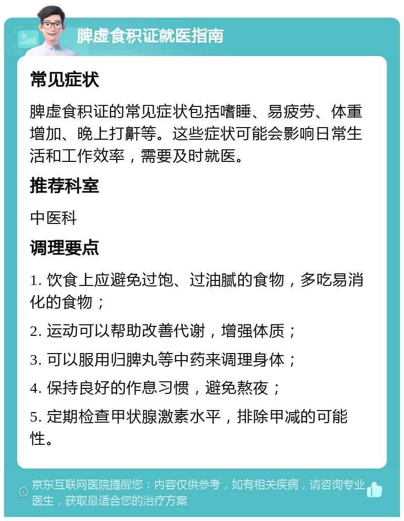 脾虚食积证就医指南 常见症状 脾虚食积证的常见症状包括嗜睡、易疲劳、体重增加、晚上打鼾等。这些症状可能会影响日常生活和工作效率，需要及时就医。 推荐科室 中医科 调理要点 1. 饮食上应避免过饱、过油腻的食物，多吃易消化的食物； 2. 运动可以帮助改善代谢，增强体质； 3. 可以服用归脾丸等中药来调理身体； 4. 保持良好的作息习惯，避免熬夜； 5. 定期检查甲状腺激素水平，排除甲减的可能性。