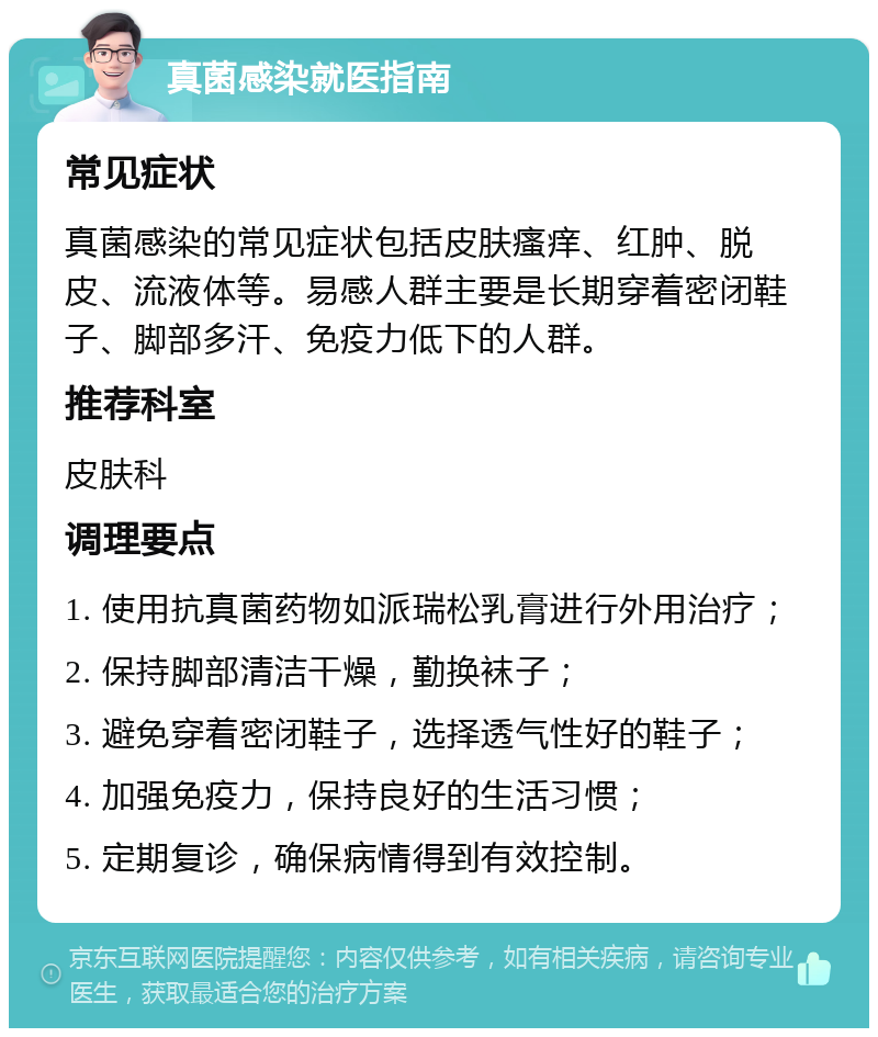 真菌感染就医指南 常见症状 真菌感染的常见症状包括皮肤瘙痒、红肿、脱皮、流液体等。易感人群主要是长期穿着密闭鞋子、脚部多汗、免疫力低下的人群。 推荐科室 皮肤科 调理要点 1. 使用抗真菌药物如派瑞松乳膏进行外用治疗； 2. 保持脚部清洁干燥，勤换袜子； 3. 避免穿着密闭鞋子，选择透气性好的鞋子； 4. 加强免疫力，保持良好的生活习惯； 5. 定期复诊，确保病情得到有效控制。