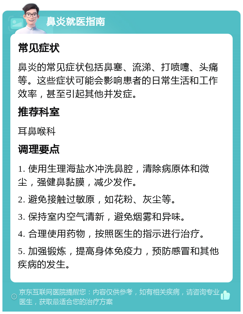 鼻炎就医指南 常见症状 鼻炎的常见症状包括鼻塞、流涕、打喷嚏、头痛等。这些症状可能会影响患者的日常生活和工作效率，甚至引起其他并发症。 推荐科室 耳鼻喉科 调理要点 1. 使用生理海盐水冲洗鼻腔，清除病原体和微尘，强健鼻黏膜，减少发作。 2. 避免接触过敏原，如花粉、灰尘等。 3. 保持室内空气清新，避免烟雾和异味。 4. 合理使用药物，按照医生的指示进行治疗。 5. 加强锻炼，提高身体免疫力，预防感冒和其他疾病的发生。