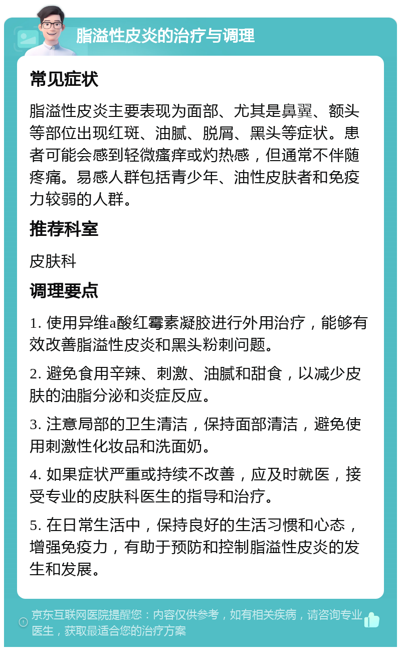 脂溢性皮炎的治疗与调理 常见症状 脂溢性皮炎主要表现为面部、尤其是鼻翼、额头等部位出现红斑、油腻、脱屑、黑头等症状。患者可能会感到轻微瘙痒或灼热感，但通常不伴随疼痛。易感人群包括青少年、油性皮肤者和免疫力较弱的人群。 推荐科室 皮肤科 调理要点 1. 使用异维a酸红霉素凝胶进行外用治疗，能够有效改善脂溢性皮炎和黑头粉刺问题。 2. 避免食用辛辣、刺激、油腻和甜食，以减少皮肤的油脂分泌和炎症反应。 3. 注意局部的卫生清洁，保持面部清洁，避免使用刺激性化妆品和洗面奶。 4. 如果症状严重或持续不改善，应及时就医，接受专业的皮肤科医生的指导和治疗。 5. 在日常生活中，保持良好的生活习惯和心态，增强免疫力，有助于预防和控制脂溢性皮炎的发生和发展。