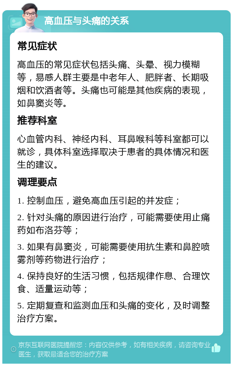 高血压与头痛的关系 常见症状 高血压的常见症状包括头痛、头晕、视力模糊等，易感人群主要是中老年人、肥胖者、长期吸烟和饮酒者等。头痛也可能是其他疾病的表现，如鼻窦炎等。 推荐科室 心血管内科、神经内科、耳鼻喉科等科室都可以就诊，具体科室选择取决于患者的具体情况和医生的建议。 调理要点 1. 控制血压，避免高血压引起的并发症； 2. 针对头痛的原因进行治疗，可能需要使用止痛药如布洛芬等； 3. 如果有鼻窦炎，可能需要使用抗生素和鼻腔喷雾剂等药物进行治疗； 4. 保持良好的生活习惯，包括规律作息、合理饮食、适量运动等； 5. 定期复查和监测血压和头痛的变化，及时调整治疗方案。