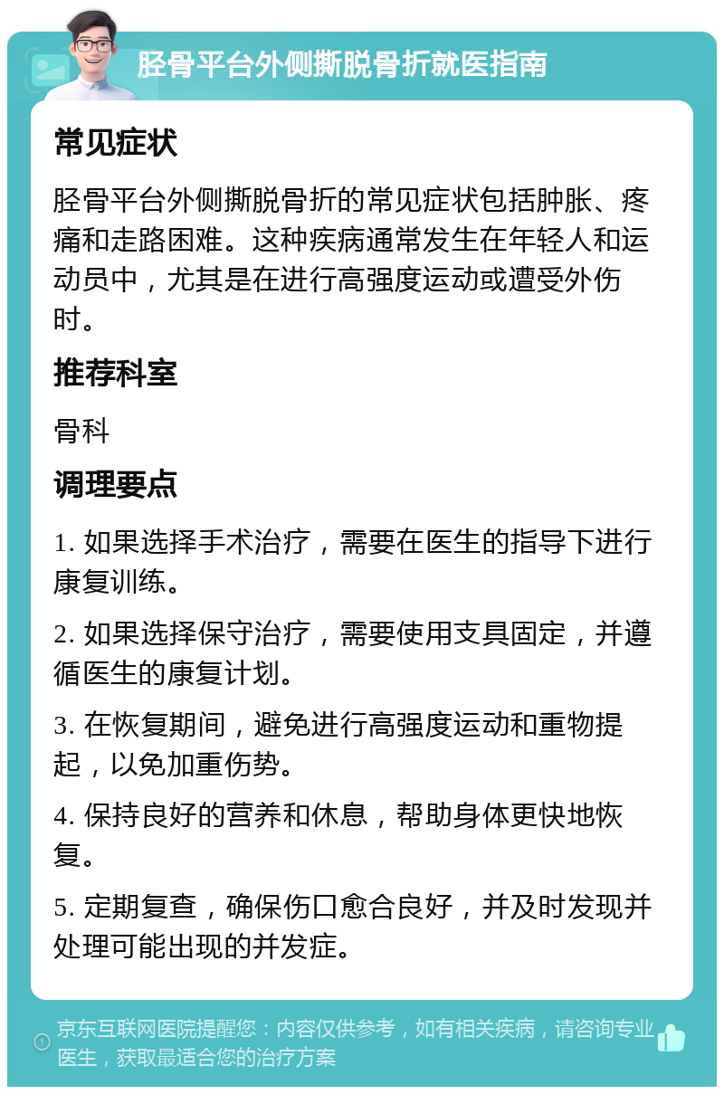 胫骨平台外侧撕脱骨折就医指南 常见症状 胫骨平台外侧撕脱骨折的常见症状包括肿胀、疼痛和走路困难。这种疾病通常发生在年轻人和运动员中，尤其是在进行高强度运动或遭受外伤时。 推荐科室 骨科 调理要点 1. 如果选择手术治疗，需要在医生的指导下进行康复训练。 2. 如果选择保守治疗，需要使用支具固定，并遵循医生的康复计划。 3. 在恢复期间，避免进行高强度运动和重物提起，以免加重伤势。 4. 保持良好的营养和休息，帮助身体更快地恢复。 5. 定期复查，确保伤口愈合良好，并及时发现并处理可能出现的并发症。