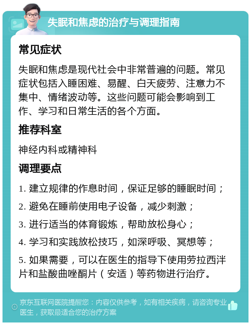 失眠和焦虑的治疗与调理指南 常见症状 失眠和焦虑是现代社会中非常普遍的问题。常见症状包括入睡困难、易醒、白天疲劳、注意力不集中、情绪波动等。这些问题可能会影响到工作、学习和日常生活的各个方面。 推荐科室 神经内科或精神科 调理要点 1. 建立规律的作息时间，保证足够的睡眠时间； 2. 避免在睡前使用电子设备，减少刺激； 3. 进行适当的体育锻炼，帮助放松身心； 4. 学习和实践放松技巧，如深呼吸、冥想等； 5. 如果需要，可以在医生的指导下使用劳拉西泮片和盐酸曲唑酮片（安适）等药物进行治疗。