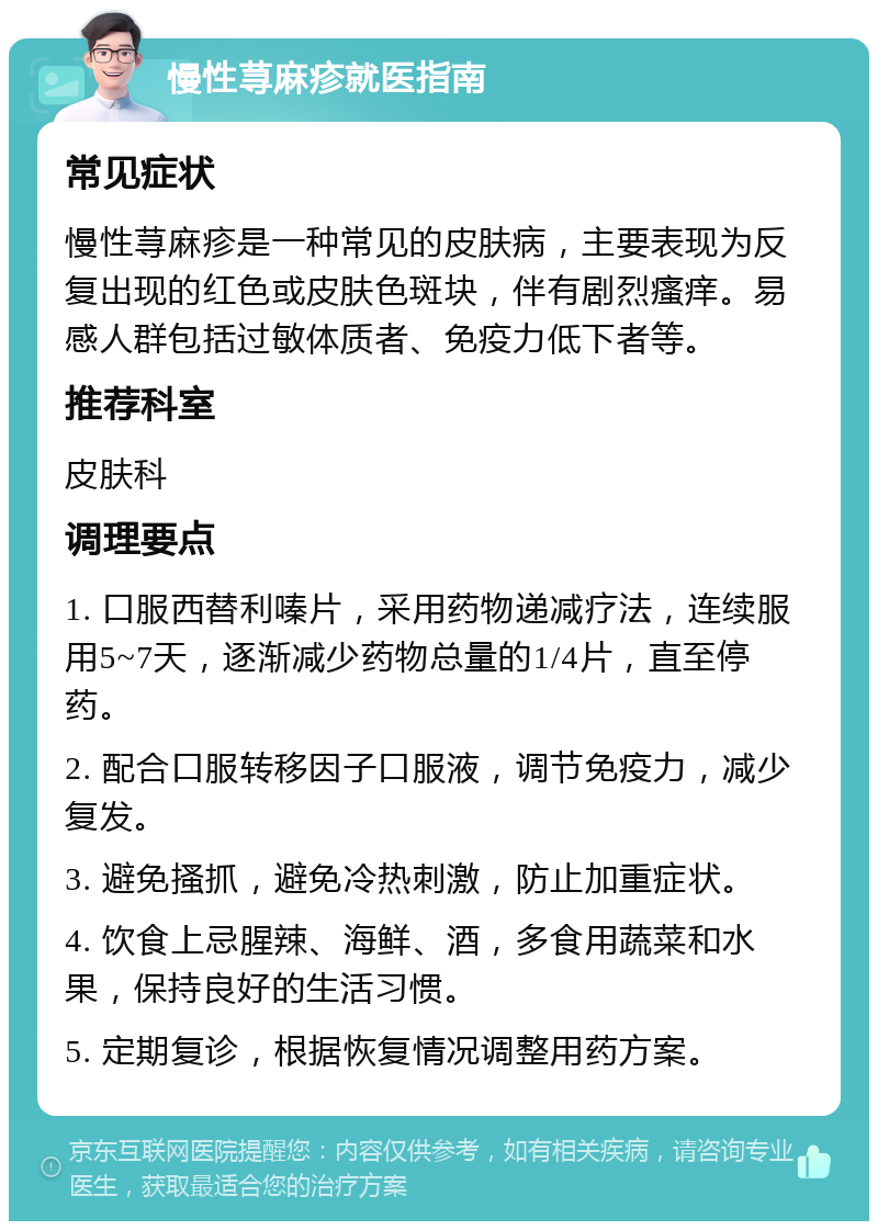 慢性荨麻疹就医指南 常见症状 慢性荨麻疹是一种常见的皮肤病，主要表现为反复出现的红色或皮肤色斑块，伴有剧烈瘙痒。易感人群包括过敏体质者、免疫力低下者等。 推荐科室 皮肤科 调理要点 1. 口服西替利嗪片，采用药物递减疗法，连续服用5~7天，逐渐减少药物总量的1/4片，直至停药。 2. 配合口服转移因子口服液，调节免疫力，减少复发。 3. 避免搔抓，避免冷热刺激，防止加重症状。 4. 饮食上忌腥辣、海鲜、酒，多食用蔬菜和水果，保持良好的生活习惯。 5. 定期复诊，根据恢复情况调整用药方案。