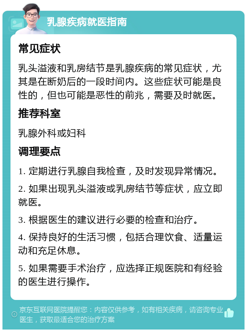 乳腺疾病就医指南 常见症状 乳头溢液和乳房结节是乳腺疾病的常见症状，尤其是在断奶后的一段时间内。这些症状可能是良性的，但也可能是恶性的前兆，需要及时就医。 推荐科室 乳腺外科或妇科 调理要点 1. 定期进行乳腺自我检查，及时发现异常情况。 2. 如果出现乳头溢液或乳房结节等症状，应立即就医。 3. 根据医生的建议进行必要的检查和治疗。 4. 保持良好的生活习惯，包括合理饮食、适量运动和充足休息。 5. 如果需要手术治疗，应选择正规医院和有经验的医生进行操作。