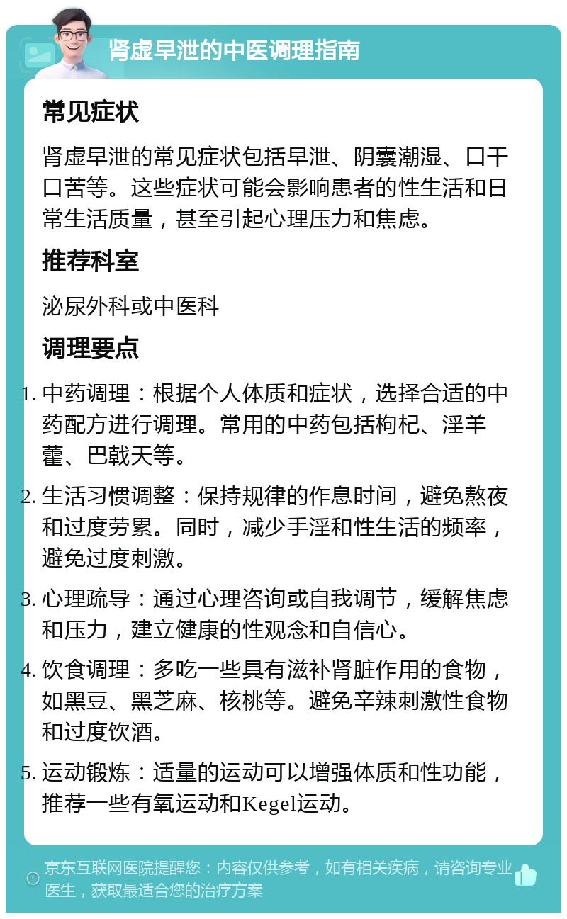 肾虚早泄的中医调理指南 常见症状 肾虚早泄的常见症状包括早泄、阴囊潮湿、口干口苦等。这些症状可能会影响患者的性生活和日常生活质量，甚至引起心理压力和焦虑。 推荐科室 泌尿外科或中医科 调理要点 中药调理：根据个人体质和症状，选择合适的中药配方进行调理。常用的中药包括枸杞、淫羊藿、巴戟天等。 生活习惯调整：保持规律的作息时间，避免熬夜和过度劳累。同时，减少手淫和性生活的频率，避免过度刺激。 心理疏导：通过心理咨询或自我调节，缓解焦虑和压力，建立健康的性观念和自信心。 饮食调理：多吃一些具有滋补肾脏作用的食物，如黑豆、黑芝麻、核桃等。避免辛辣刺激性食物和过度饮酒。 运动锻炼：适量的运动可以增强体质和性功能，推荐一些有氧运动和Kegel运动。