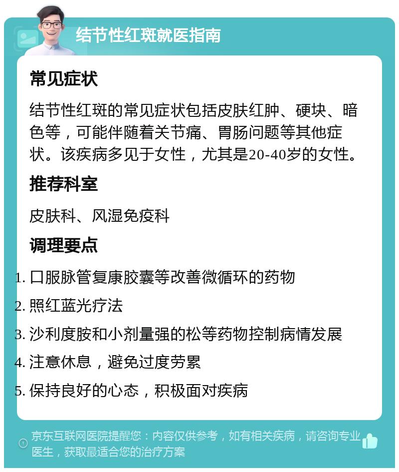 结节性红斑就医指南 常见症状 结节性红斑的常见症状包括皮肤红肿、硬块、暗色等，可能伴随着关节痛、胃肠问题等其他症状。该疾病多见于女性，尤其是20-40岁的女性。 推荐科室 皮肤科、风湿免疫科 调理要点 口服脉管复康胶囊等改善微循环的药物 照红蓝光疗法 沙利度胺和小剂量强的松等药物控制病情发展 注意休息，避免过度劳累 保持良好的心态，积极面对疾病