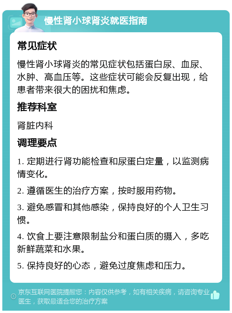 慢性肾小球肾炎就医指南 常见症状 慢性肾小球肾炎的常见症状包括蛋白尿、血尿、水肿、高血压等。这些症状可能会反复出现，给患者带来很大的困扰和焦虑。 推荐科室 肾脏内科 调理要点 1. 定期进行肾功能检查和尿蛋白定量，以监测病情变化。 2. 遵循医生的治疗方案，按时服用药物。 3. 避免感冒和其他感染，保持良好的个人卫生习惯。 4. 饮食上要注意限制盐分和蛋白质的摄入，多吃新鲜蔬菜和水果。 5. 保持良好的心态，避免过度焦虑和压力。