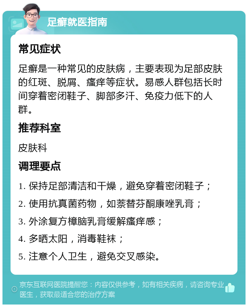 足癣就医指南 常见症状 足癣是一种常见的皮肤病，主要表现为足部皮肤的红斑、脱屑、瘙痒等症状。易感人群包括长时间穿着密闭鞋子、脚部多汗、免疫力低下的人群。 推荐科室 皮肤科 调理要点 1. 保持足部清洁和干燥，避免穿着密闭鞋子； 2. 使用抗真菌药物，如萘替芬酮康唑乳膏； 3. 外涂复方樟脑乳膏缓解瘙痒感； 4. 多晒太阳，消毒鞋袜； 5. 注意个人卫生，避免交叉感染。