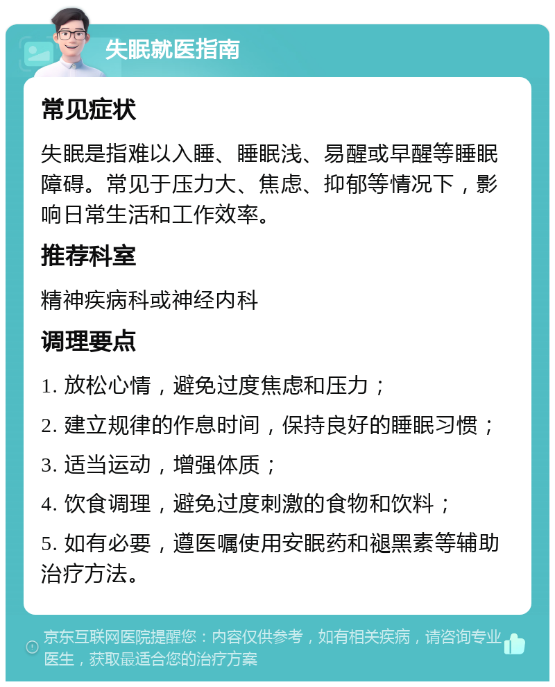 失眠就医指南 常见症状 失眠是指难以入睡、睡眠浅、易醒或早醒等睡眠障碍。常见于压力大、焦虑、抑郁等情况下，影响日常生活和工作效率。 推荐科室 精神疾病科或神经内科 调理要点 1. 放松心情，避免过度焦虑和压力； 2. 建立规律的作息时间，保持良好的睡眠习惯； 3. 适当运动，增强体质； 4. 饮食调理，避免过度刺激的食物和饮料； 5. 如有必要，遵医嘱使用安眠药和褪黑素等辅助治疗方法。