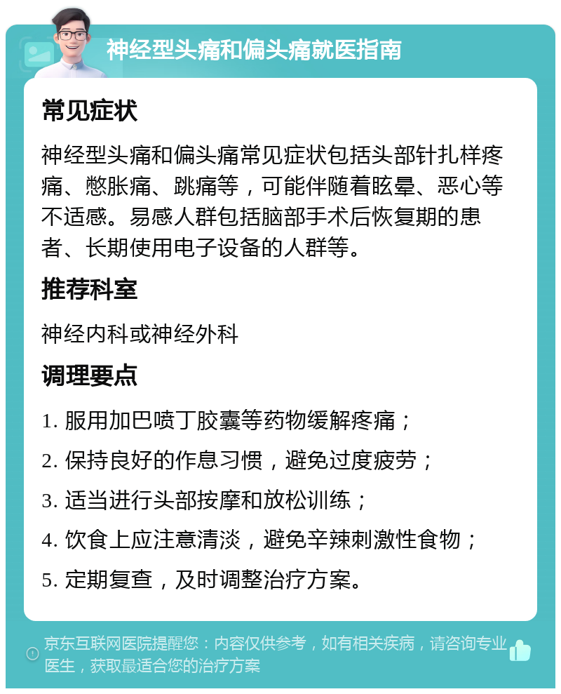 神经型头痛和偏头痛就医指南 常见症状 神经型头痛和偏头痛常见症状包括头部针扎样疼痛、憋胀痛、跳痛等，可能伴随着眩晕、恶心等不适感。易感人群包括脑部手术后恢复期的患者、长期使用电子设备的人群等。 推荐科室 神经内科或神经外科 调理要点 1. 服用加巴喷丁胶囊等药物缓解疼痛； 2. 保持良好的作息习惯，避免过度疲劳； 3. 适当进行头部按摩和放松训练； 4. 饮食上应注意清淡，避免辛辣刺激性食物； 5. 定期复查，及时调整治疗方案。