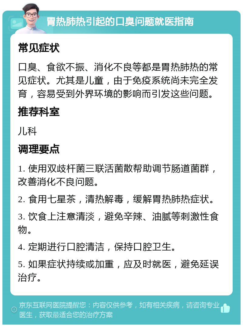 胃热肺热引起的口臭问题就医指南 常见症状 口臭、食欲不振、消化不良等都是胃热肺热的常见症状。尤其是儿童，由于免疫系统尚未完全发育，容易受到外界环境的影响而引发这些问题。 推荐科室 儿科 调理要点 1. 使用双歧杆菌三联活菌散帮助调节肠道菌群，改善消化不良问题。 2. 食用七星茶，清热解毒，缓解胃热肺热症状。 3. 饮食上注意清淡，避免辛辣、油腻等刺激性食物。 4. 定期进行口腔清洁，保持口腔卫生。 5. 如果症状持续或加重，应及时就医，避免延误治疗。