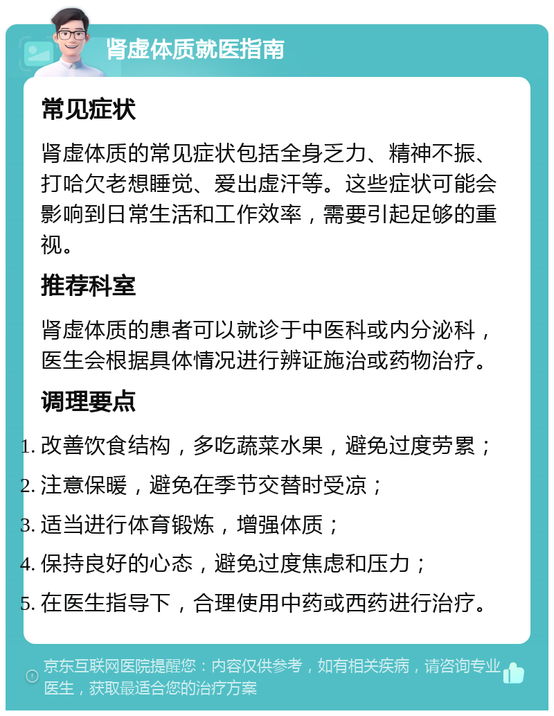 肾虚体质就医指南 常见症状 肾虚体质的常见症状包括全身乏力、精神不振、打哈欠老想睡觉、爱出虚汗等。这些症状可能会影响到日常生活和工作效率，需要引起足够的重视。 推荐科室 肾虚体质的患者可以就诊于中医科或内分泌科，医生会根据具体情况进行辨证施治或药物治疗。 调理要点 改善饮食结构，多吃蔬菜水果，避免过度劳累； 注意保暖，避免在季节交替时受凉； 适当进行体育锻炼，增强体质； 保持良好的心态，避免过度焦虑和压力； 在医生指导下，合理使用中药或西药进行治疗。