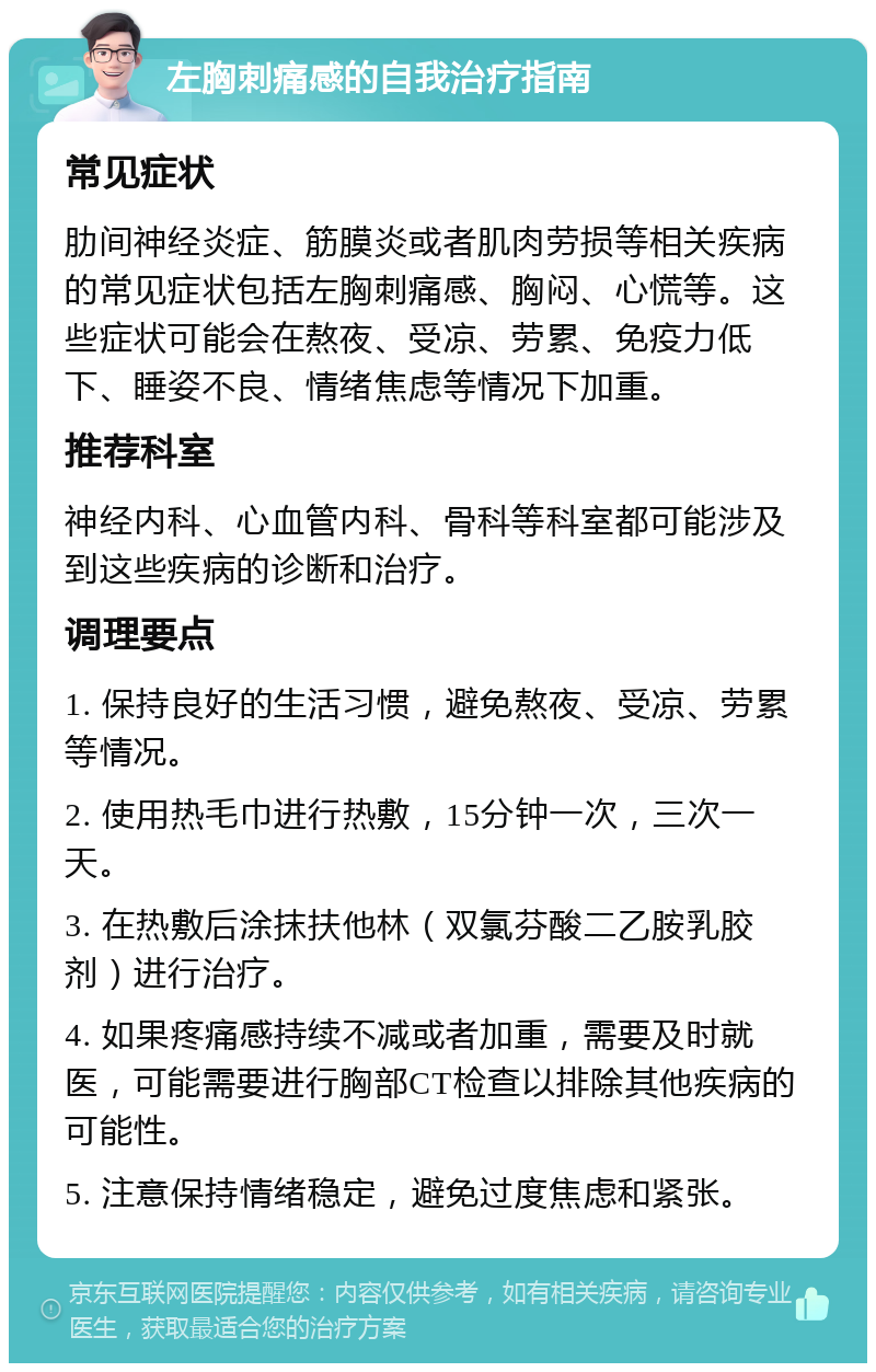 左胸刺痛感的自我治疗指南 常见症状 肋间神经炎症、筋膜炎或者肌肉劳损等相关疾病的常见症状包括左胸刺痛感、胸闷、心慌等。这些症状可能会在熬夜、受凉、劳累、免疫力低下、睡姿不良、情绪焦虑等情况下加重。 推荐科室 神经内科、心血管内科、骨科等科室都可能涉及到这些疾病的诊断和治疗。 调理要点 1. 保持良好的生活习惯，避免熬夜、受凉、劳累等情况。 2. 使用热毛巾进行热敷，15分钟一次，三次一天。 3. 在热敷后涂抹扶他林（双氯芬酸二乙胺乳胶剂）进行治疗。 4. 如果疼痛感持续不减或者加重，需要及时就医，可能需要进行胸部CT检查以排除其他疾病的可能性。 5. 注意保持情绪稳定，避免过度焦虑和紧张。