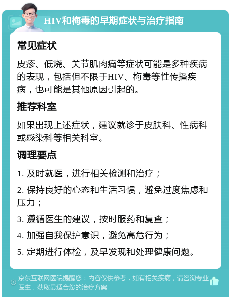 HIV和梅毒的早期症状与治疗指南 常见症状 皮疹、低烧、关节肌肉痛等症状可能是多种疾病的表现，包括但不限于HIV、梅毒等性传播疾病，也可能是其他原因引起的。 推荐科室 如果出现上述症状，建议就诊于皮肤科、性病科或感染科等相关科室。 调理要点 1. 及时就医，进行相关检测和治疗； 2. 保持良好的心态和生活习惯，避免过度焦虑和压力； 3. 遵循医生的建议，按时服药和复查； 4. 加强自我保护意识，避免高危行为； 5. 定期进行体检，及早发现和处理健康问题。