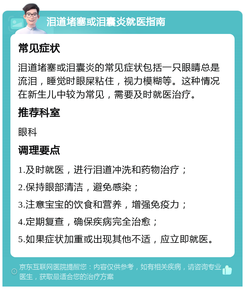 泪道堵塞或泪囊炎就医指南 常见症状 泪道堵塞或泪囊炎的常见症状包括一只眼睛总是流泪，睡觉时眼屎粘住，视力模糊等。这种情况在新生儿中较为常见，需要及时就医治疗。 推荐科室 眼科 调理要点 1.及时就医，进行泪道冲洗和药物治疗； 2.保持眼部清洁，避免感染； 3.注意宝宝的饮食和营养，增强免疫力； 4.定期复查，确保疾病完全治愈； 5.如果症状加重或出现其他不适，应立即就医。