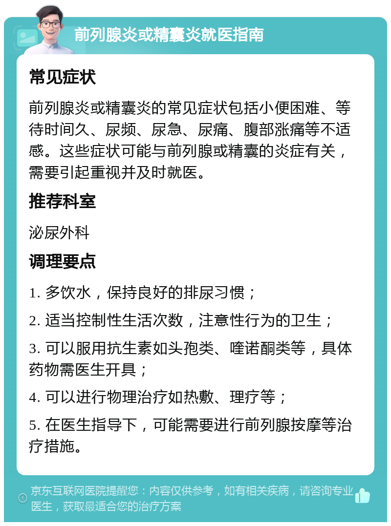 前列腺炎或精囊炎就医指南 常见症状 前列腺炎或精囊炎的常见症状包括小便困难、等待时间久、尿频、尿急、尿痛、腹部涨痛等不适感。这些症状可能与前列腺或精囊的炎症有关，需要引起重视并及时就医。 推荐科室 泌尿外科 调理要点 1. 多饮水，保持良好的排尿习惯； 2. 适当控制性生活次数，注意性行为的卫生； 3. 可以服用抗生素如头孢类、喹诺酮类等，具体药物需医生开具； 4. 可以进行物理治疗如热敷、理疗等； 5. 在医生指导下，可能需要进行前列腺按摩等治疗措施。