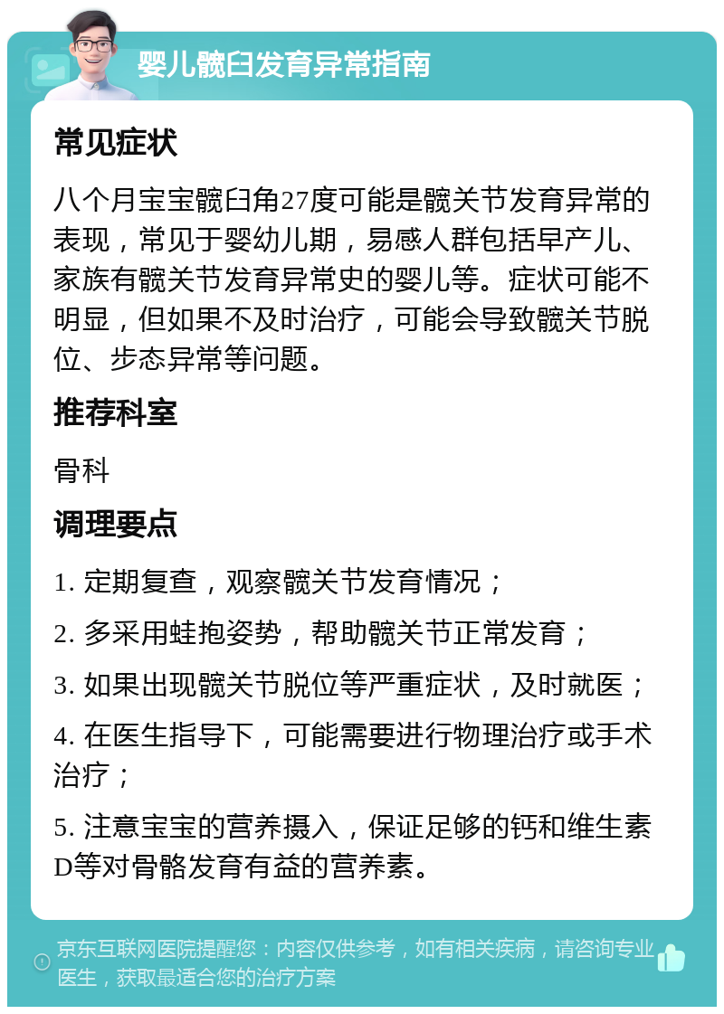 婴儿髋臼发育异常指南 常见症状 八个月宝宝髋臼角27度可能是髋关节发育异常的表现，常见于婴幼儿期，易感人群包括早产儿、家族有髋关节发育异常史的婴儿等。症状可能不明显，但如果不及时治疗，可能会导致髋关节脱位、步态异常等问题。 推荐科室 骨科 调理要点 1. 定期复查，观察髋关节发育情况； 2. 多采用蛙抱姿势，帮助髋关节正常发育； 3. 如果出现髋关节脱位等严重症状，及时就医； 4. 在医生指导下，可能需要进行物理治疗或手术治疗； 5. 注意宝宝的营养摄入，保证足够的钙和维生素D等对骨骼发育有益的营养素。