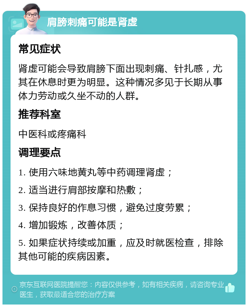 肩膀刺痛可能是肾虚 常见症状 肾虚可能会导致肩膀下面出现刺痛、针扎感，尤其在休息时更为明显。这种情况多见于长期从事体力劳动或久坐不动的人群。 推荐科室 中医科或疼痛科 调理要点 1. 使用六味地黄丸等中药调理肾虚； 2. 适当进行肩部按摩和热敷； 3. 保持良好的作息习惯，避免过度劳累； 4. 增加锻炼，改善体质； 5. 如果症状持续或加重，应及时就医检查，排除其他可能的疾病因素。