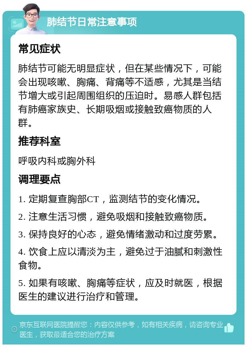 肺结节日常注意事项 常见症状 肺结节可能无明显症状，但在某些情况下，可能会出现咳嗽、胸痛、背痛等不适感，尤其是当结节增大或引起周围组织的压迫时。易感人群包括有肺癌家族史、长期吸烟或接触致癌物质的人群。 推荐科室 呼吸内科或胸外科 调理要点 1. 定期复查胸部CT，监测结节的变化情况。 2. 注意生活习惯，避免吸烟和接触致癌物质。 3. 保持良好的心态，避免情绪激动和过度劳累。 4. 饮食上应以清淡为主，避免过于油腻和刺激性食物。 5. 如果有咳嗽、胸痛等症状，应及时就医，根据医生的建议进行治疗和管理。