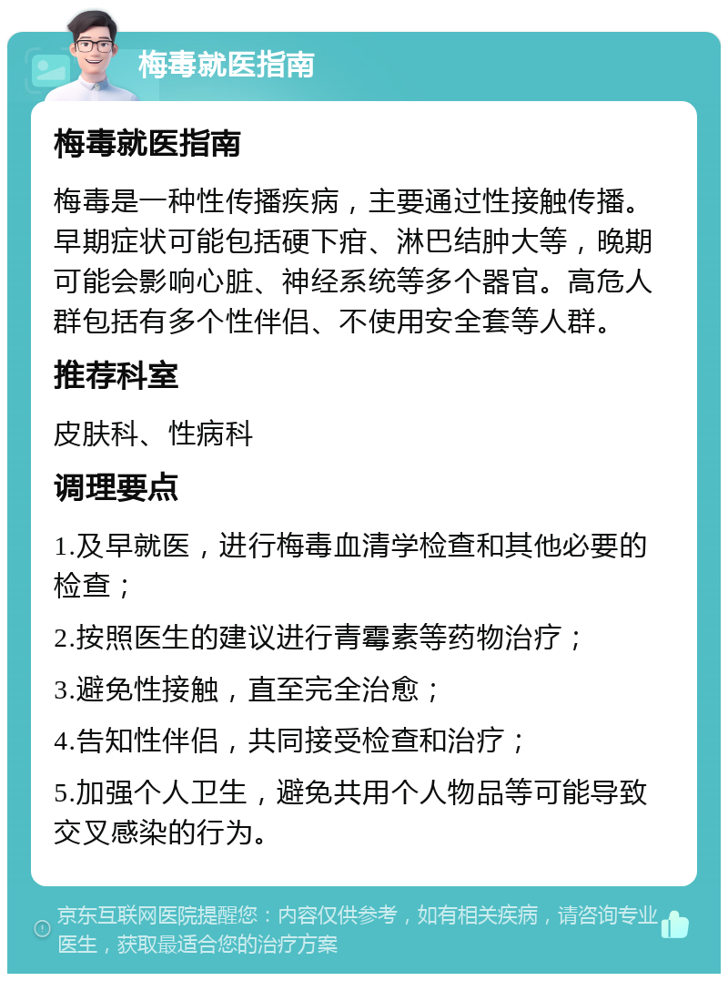 梅毒就医指南 梅毒就医指南 梅毒是一种性传播疾病，主要通过性接触传播。早期症状可能包括硬下疳、淋巴结肿大等，晚期可能会影响心脏、神经系统等多个器官。高危人群包括有多个性伴侣、不使用安全套等人群。 推荐科室 皮肤科、性病科 调理要点 1.及早就医，进行梅毒血清学检查和其他必要的检查； 2.按照医生的建议进行青霉素等药物治疗； 3.避免性接触，直至完全治愈； 4.告知性伴侣，共同接受检查和治疗； 5.加强个人卫生，避免共用个人物品等可能导致交叉感染的行为。