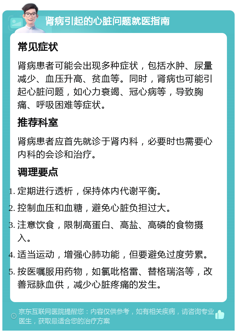 肾病引起的心脏问题就医指南 常见症状 肾病患者可能会出现多种症状，包括水肿、尿量减少、血压升高、贫血等。同时，肾病也可能引起心脏问题，如心力衰竭、冠心病等，导致胸痛、呼吸困难等症状。 推荐科室 肾病患者应首先就诊于肾内科，必要时也需要心内科的会诊和治疗。 调理要点 定期进行透析，保持体内代谢平衡。 控制血压和血糖，避免心脏负担过大。 注意饮食，限制高蛋白、高盐、高磷的食物摄入。 适当运动，增强心肺功能，但要避免过度劳累。 按医嘱服用药物，如氯吡格雷、替格瑞洛等，改善冠脉血供，减少心脏疼痛的发生。