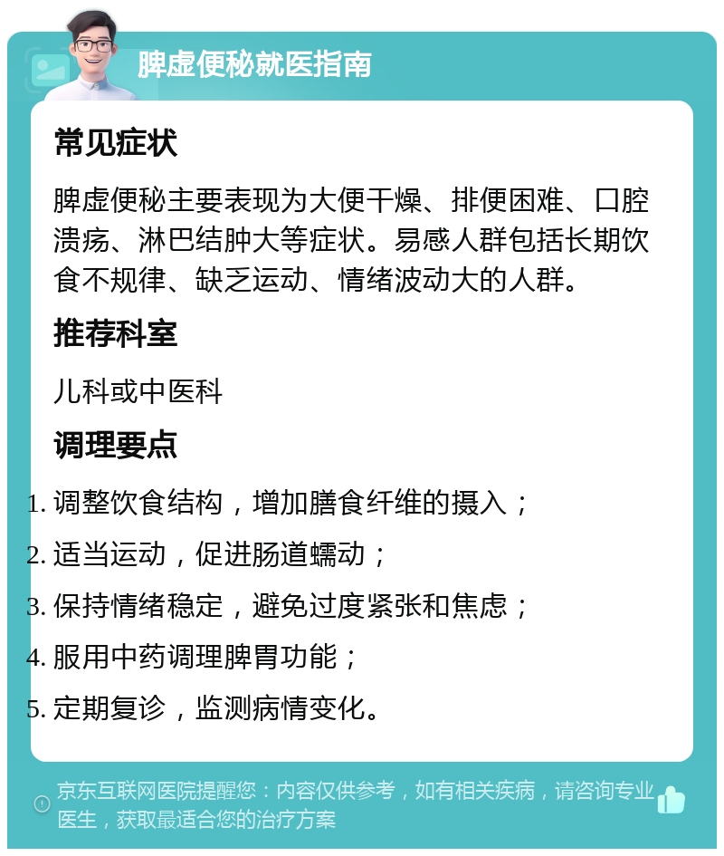 脾虚便秘就医指南 常见症状 脾虚便秘主要表现为大便干燥、排便困难、口腔溃疡、淋巴结肿大等症状。易感人群包括长期饮食不规律、缺乏运动、情绪波动大的人群。 推荐科室 儿科或中医科 调理要点 调整饮食结构，增加膳食纤维的摄入； 适当运动，促进肠道蠕动； 保持情绪稳定，避免过度紧张和焦虑； 服用中药调理脾胃功能； 定期复诊，监测病情变化。