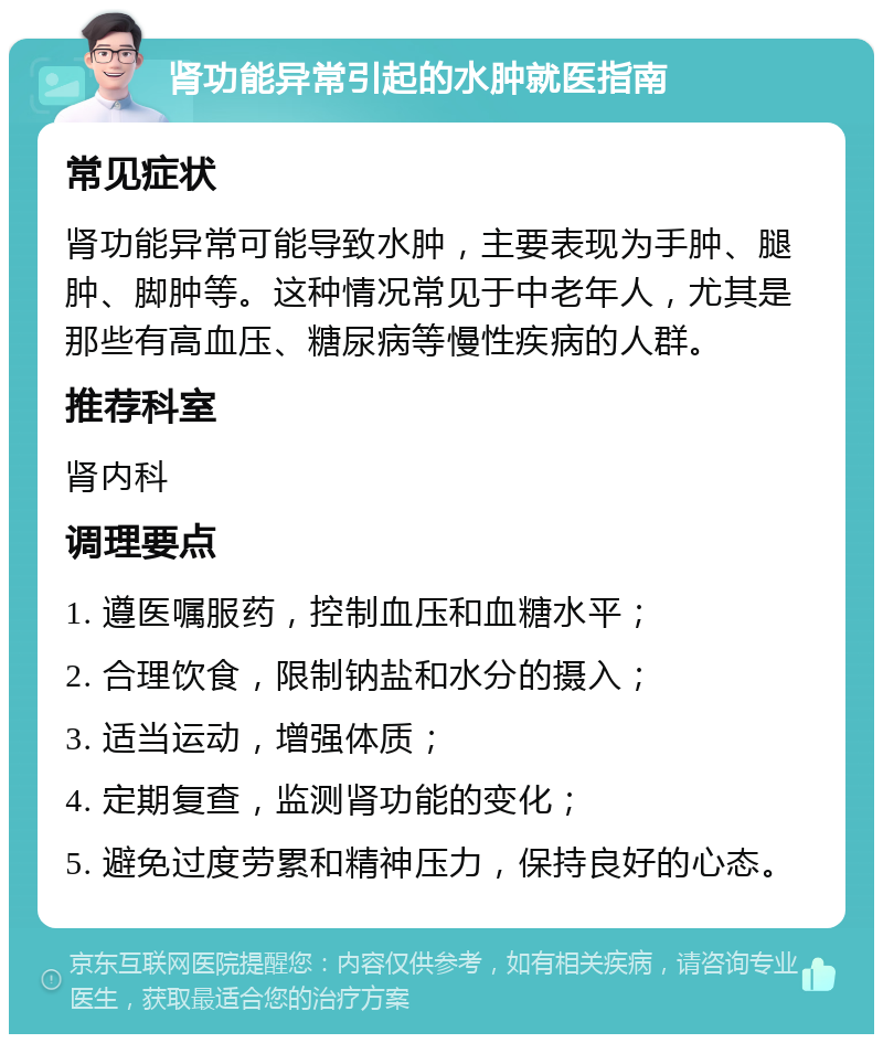 肾功能异常引起的水肿就医指南 常见症状 肾功能异常可能导致水肿，主要表现为手肿、腿肿、脚肿等。这种情况常见于中老年人，尤其是那些有高血压、糖尿病等慢性疾病的人群。 推荐科室 肾内科 调理要点 1. 遵医嘱服药，控制血压和血糖水平； 2. 合理饮食，限制钠盐和水分的摄入； 3. 适当运动，增强体质； 4. 定期复查，监测肾功能的变化； 5. 避免过度劳累和精神压力，保持良好的心态。