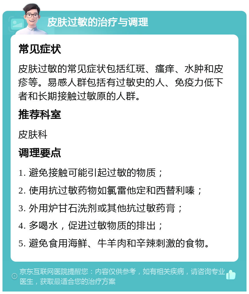 皮肤过敏的治疗与调理 常见症状 皮肤过敏的常见症状包括红斑、瘙痒、水肿和皮疹等。易感人群包括有过敏史的人、免疫力低下者和长期接触过敏原的人群。 推荐科室 皮肤科 调理要点 1. 避免接触可能引起过敏的物质； 2. 使用抗过敏药物如氯雷他定和西替利嗪； 3. 外用炉甘石洗剂或其他抗过敏药膏； 4. 多喝水，促进过敏物质的排出； 5. 避免食用海鲜、牛羊肉和辛辣刺激的食物。