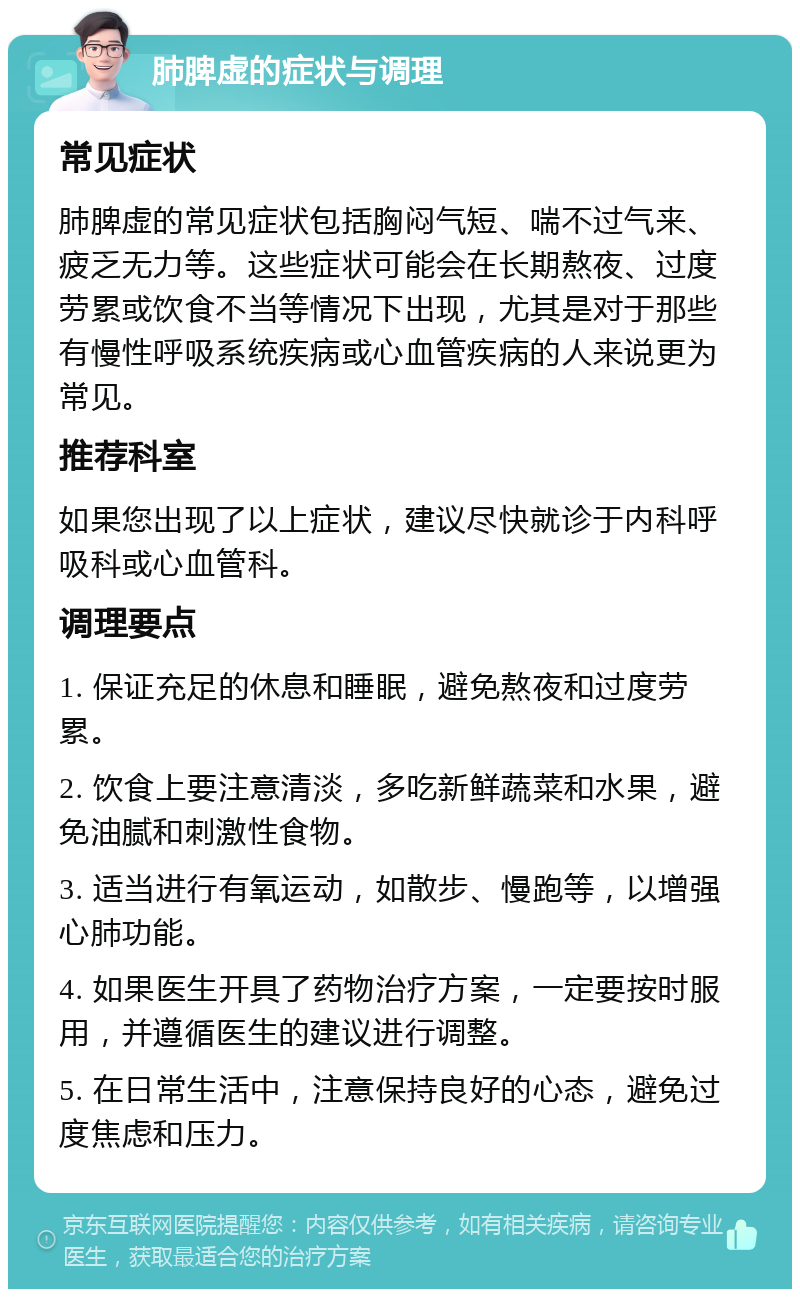 肺脾虚的症状与调理 常见症状 肺脾虚的常见症状包括胸闷气短、喘不过气来、疲乏无力等。这些症状可能会在长期熬夜、过度劳累或饮食不当等情况下出现，尤其是对于那些有慢性呼吸系统疾病或心血管疾病的人来说更为常见。 推荐科室 如果您出现了以上症状，建议尽快就诊于内科呼吸科或心血管科。 调理要点 1. 保证充足的休息和睡眠，避免熬夜和过度劳累。 2. 饮食上要注意清淡，多吃新鲜蔬菜和水果，避免油腻和刺激性食物。 3. 适当进行有氧运动，如散步、慢跑等，以增强心肺功能。 4. 如果医生开具了药物治疗方案，一定要按时服用，并遵循医生的建议进行调整。 5. 在日常生活中，注意保持良好的心态，避免过度焦虑和压力。