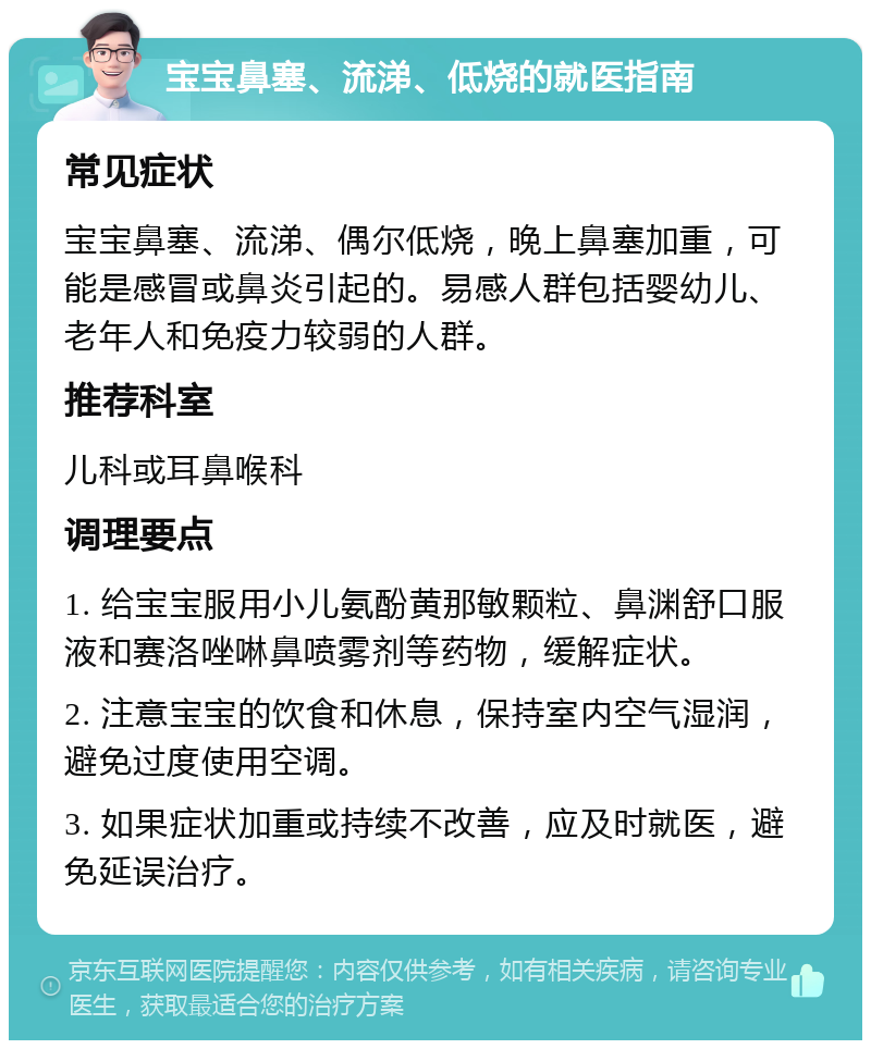 宝宝鼻塞、流涕、低烧的就医指南 常见症状 宝宝鼻塞、流涕、偶尔低烧，晚上鼻塞加重，可能是感冒或鼻炎引起的。易感人群包括婴幼儿、老年人和免疫力较弱的人群。 推荐科室 儿科或耳鼻喉科 调理要点 1. 给宝宝服用小儿氨酚黄那敏颗粒、鼻渊舒口服液和赛洛唑啉鼻喷雾剂等药物，缓解症状。 2. 注意宝宝的饮食和休息，保持室内空气湿润，避免过度使用空调。 3. 如果症状加重或持续不改善，应及时就医，避免延误治疗。