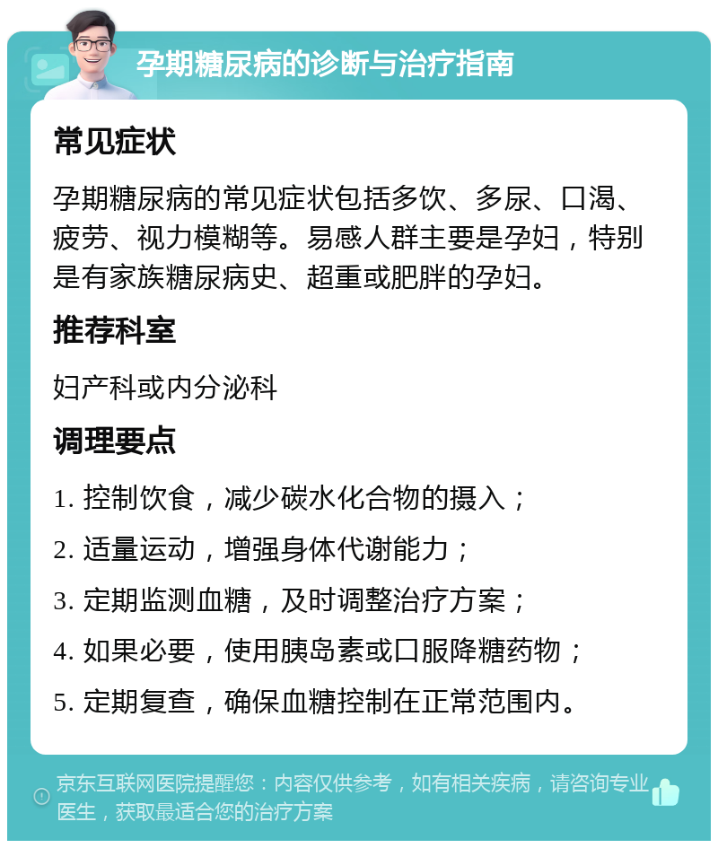 孕期糖尿病的诊断与治疗指南 常见症状 孕期糖尿病的常见症状包括多饮、多尿、口渴、疲劳、视力模糊等。易感人群主要是孕妇，特别是有家族糖尿病史、超重或肥胖的孕妇。 推荐科室 妇产科或内分泌科 调理要点 1. 控制饮食，减少碳水化合物的摄入； 2. 适量运动，增强身体代谢能力； 3. 定期监测血糖，及时调整治疗方案； 4. 如果必要，使用胰岛素或口服降糖药物； 5. 定期复查，确保血糖控制在正常范围内。