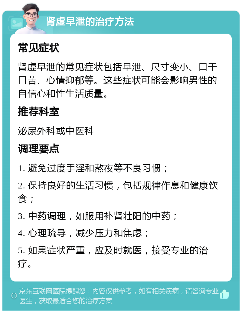 肾虚早泄的治疗方法 常见症状 肾虚早泄的常见症状包括早泄、尺寸变小、口干口苦、心情抑郁等。这些症状可能会影响男性的自信心和性生活质量。 推荐科室 泌尿外科或中医科 调理要点 1. 避免过度手淫和熬夜等不良习惯； 2. 保持良好的生活习惯，包括规律作息和健康饮食； 3. 中药调理，如服用补肾壮阳的中药； 4. 心理疏导，减少压力和焦虑； 5. 如果症状严重，应及时就医，接受专业的治疗。