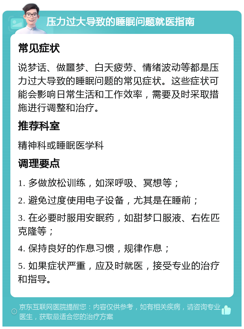 压力过大导致的睡眠问题就医指南 常见症状 说梦话、做噩梦、白天疲劳、情绪波动等都是压力过大导致的睡眠问题的常见症状。这些症状可能会影响日常生活和工作效率，需要及时采取措施进行调整和治疗。 推荐科室 精神科或睡眠医学科 调理要点 1. 多做放松训练，如深呼吸、冥想等； 2. 避免过度使用电子设备，尤其是在睡前； 3. 在必要时服用安眠药，如甜梦口服液、右佐匹克隆等； 4. 保持良好的作息习惯，规律作息； 5. 如果症状严重，应及时就医，接受专业的治疗和指导。